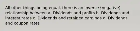 All other things being equal, there is an inverse (negative) relationship between a. Dividends and profits b. Dividends and interest rates c. Dividends and retained earnings d. Dividends and coupon rates