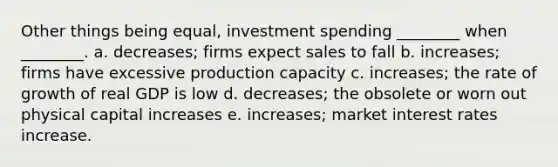 Other things being equal, investment spending ________ when ________. a. decreases; firms expect sales to fall b. increases; firms have excessive production capacity c. increases; the rate of growth of real GDP is low d. decreases; the obsolete or worn out physical capital increases e. increases; market interest rates increase.