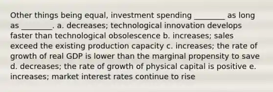 Other things being equal, investment spending ________ as long as ________. a. decreases; technological innovation develops faster than technological obsolescence b. increases; sales exceed the existing production capacity c. increases; the rate of growth of real GDP is lower than the marginal propensity to save d. decreases; the rate of growth of physical capital is positive e. increases; market interest rates continue to rise