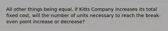 All other things being equal, if Kitts Company increases its total fixed cost, will the number of units necessary to reach the break-even point increase or decrease?