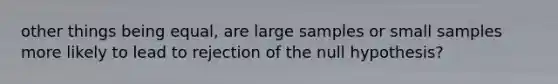 other things being equal, are large samples or small samples more likely to lead to rejection of the null hypothesis?