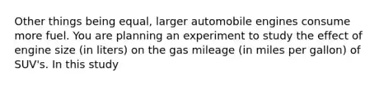 Other things being equal, larger automobile engines consume more fuel. You are planning an experiment to study the effect of engine size (in liters) on the gas mileage (in miles per gallon) of SUV's. In this study