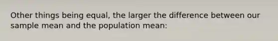 Other things being equal, the larger the difference between our sample mean and the population mean: