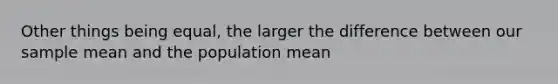 Other things being equal, the larger the difference between our sample mean and the population mean