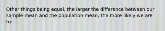 Other things being equal, the larger the difference between our sample mean and the population mean, the more likely we are to: