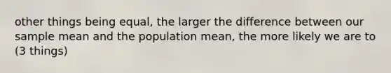 other things being equal, the larger the difference between our sample mean and the population mean, the more likely we are to (3 things)