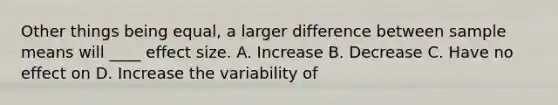 Other things being equal, a larger difference between sample means will ____ effect size. A. Increase B. Decrease C. Have no effect on D. Increase the variability of