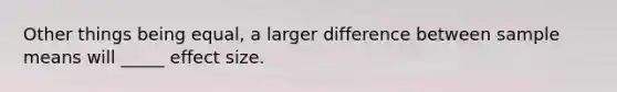 Other things being equal, a larger difference between sample means will _____ effect size.