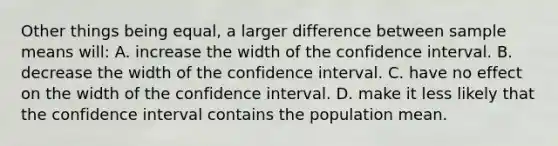 Other things being equal, a larger difference between sample means will: A. increase the width of the confidence interval. B. decrease the width of the confidence interval. C. have no effect on the width of the confidence interval. D. make it less likely that the confidence interval contains the population mean.