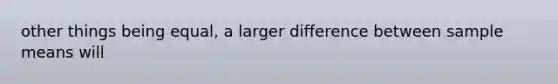 other things being equal, a larger difference between sample means will