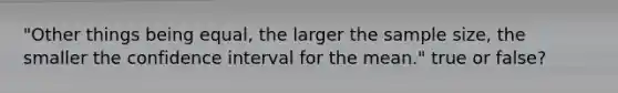 "Other things being equal, the larger the sample size, the smaller the confidence interval for the mean." true or false?