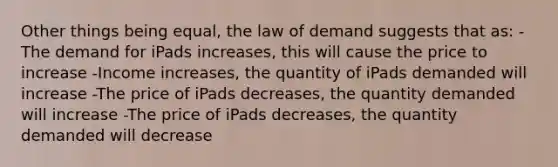 Other things being equal, the law of demand suggests that as: -The demand for iPads increases, this will cause the price to increase -Income increases, the quantity of iPads demanded will increase -The price of iPads decreases, the quantity demanded will increase -The price of iPads decreases, the quantity demanded will decrease