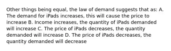 Other things being equal, the law of demand suggests that as: A. The demand for iPads increases, this will cause the price to increase B. Income increases, the quantity of iPads demanded will increase C. The price of iPads decreases, the quantity demanded will increase D. The price of iPads decreases, the quantity demanded will decrease