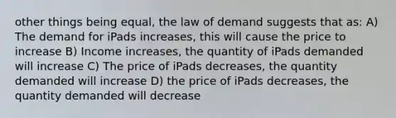 other things being equal, the law of demand suggests that as: A) The demand for iPads increases, this will cause the price to increase B) Income increases, the quantity of iPads demanded will increase C) The price of iPads decreases, the quantity demanded will increase D) the price of iPads decreases, the quantity demanded will decrease