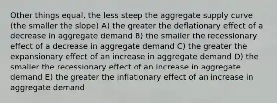 Other things equal, the less steep the aggregate supply curve (the smaller the slope) A) the greater the deflationary effect of a decrease in aggregate demand B) the smaller the recessionary effect of a decrease in aggregate demand C) the greater the expansionary effect of an increase in aggregate demand D) the smaller the recessionary effect of an increase in aggregate demand E) the greater the inflationary effect of an increase in aggregate demand