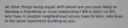 All other things being equal, with whom are you most likely to develop a friendship or close relationship? Bill or John? a) Bill, who lives in another neighborhood across town b) John, who lives in the same apartment building as you