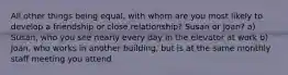 All other things being equal, with whom are you most likely to develop a friendship or close relationship? Susan or Joan? a) Susan, who you see nearly every day in the elevator at work b) Joan, who works in another building, but is at the same monthly staff meeting you attend