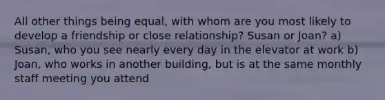 All other things being equal, with whom are you most likely to develop a friendship or close relationship? Susan or Joan? a) Susan, who you see nearly every day in the elevator at work b) Joan, who works in another building, but is at the same monthly staff meeting you attend