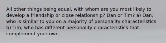 All other things being equal, with whom are you most likely to develop a friendship or close relationship? Dan or Tim? a) Dan, who is similar to you on a majority of personality characteristics b) Tim, who has different personality characteristics that complement your own