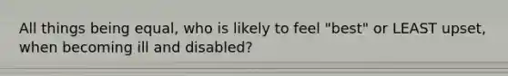 All things being equal, who is likely to feel "best" or LEAST upset, when becoming ill and disabled?