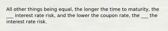 All other things being equal, the longer the time to maturity, the ___ interest rate risk, and the lower the coupon rate, the ___ the interest rate risk.