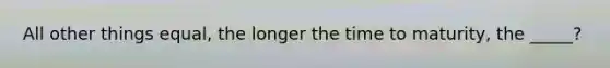 All other things equal, the longer the time to maturity, the _____?