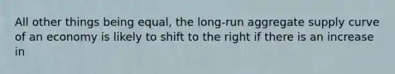 All other things being equal, the long-run aggregate supply curve of an economy is likely to shift to the right if there is an increase in