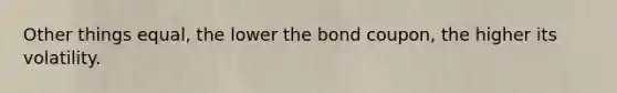 Other things equal, the lower the bond coupon, the higher its volatility.