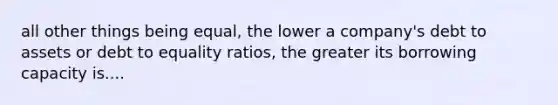 all other things being equal, the lower a company's debt to assets or debt to equality ratios, the greater its borrowing capacity is....