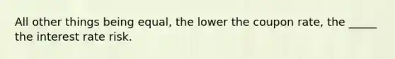 All other things being equal, the lower the coupon rate, the _____ the interest rate risk.