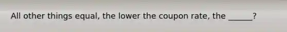 All other things equal, the lower the coupon rate, the ______?