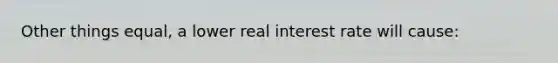 Other things equal, a lower real interest rate will cause: