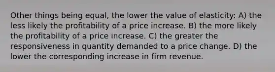 Other things being equal, the lower the value of elasticity: A) the less likely the profitability of a price increase. B) the more likely the profitability of a price increase. C) the greater the responsiveness in quantity demanded to a price change. D) the lower the corresponding increase in firm revenue.