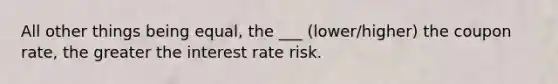 All other things being equal, the ___ (lower/higher) the coupon rate, the greater the interest rate risk.