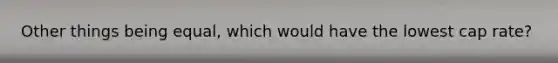 Other things being equal, which would have the lowest cap rate?