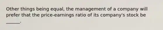 Other things being equal, the management of a company will prefer that the price-earnings ratio of its company's stock be ______.