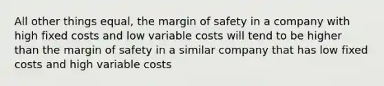 All other things equal, the margin of safety in a company with high fixed costs and low variable costs will tend to be higher than the margin of safety in a similar company that has low fixed costs and high variable costs