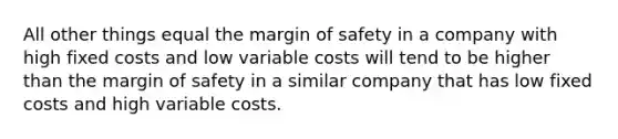 All other things equal the margin of safety in a company with high fixed costs and low variable costs will tend to be higher than the margin of safety in a similar company that has low fixed costs and high variable costs.