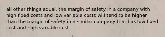 all other things equal, the margin of safety in a company with high fixed costs and low variable costs will tend to be higher than the margin of safety in a similar company that has low fixed cost and high variable cost