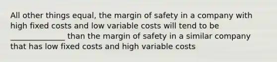 All other things equal, the <a href='https://www.questionai.com/knowledge/kzdyOdD4hN-margin-of-safety' class='anchor-knowledge'>margin of safety</a> in a company with high fixed costs and low variable costs will tend to be ______________ than the margin of safety in a similar company that has low fixed costs and high variable costs