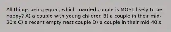 All things being equal, which married couple is MOST likely to be happy? A) a couple with young children B) a couple in their mid-20's C) a recent empty-nest couple D) a couple in their mid-40's