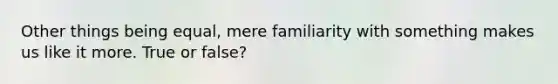 Other things being equal, mere familiarity with something makes us like it more. True or false?