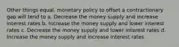 Other things equal, monetary policy to offset a contractionary gap will tend to​ a. ​Decrease the money supply and increase interest rates b. ​Increase the money supply and lower interest rates c. ​Decrease the money supply and lower interest rates d. ​Increase the money supply and increase interest rates