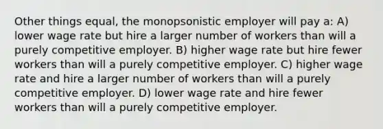 Other things equal, the monopsonistic employer will pay a: A) lower wage rate but hire a larger number of workers than will a purely competitive employer. B) higher wage rate but hire fewer workers than will a purely competitive employer. C) higher wage rate and hire a larger number of workers than will a purely competitive employer. D) lower wage rate and hire fewer workers than will a purely competitive employer.