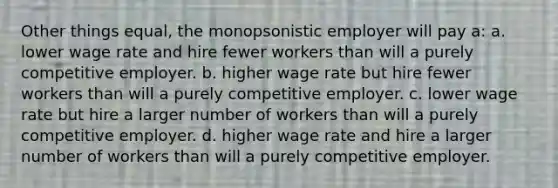 Other things equal, the monopsonistic employer will pay a: a. lower wage rate and hire fewer workers than will a purely competitive employer. b. higher wage rate but hire fewer workers than will a purely competitive employer. c. lower wage rate but hire a larger number of workers than will a purely competitive employer. d. higher wage rate and hire a larger number of workers than will a purely competitive employer.