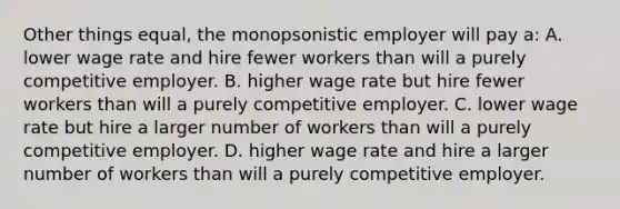 Other things equal, the monopsonistic employer will pay a: A. lower wage rate and hire fewer workers than will a purely competitive employer. B. higher wage rate but hire fewer workers than will a purely competitive employer. C. lower wage rate but hire a larger number of workers than will a purely competitive employer. D. higher wage rate and hire a larger number of workers than will a purely competitive employer.