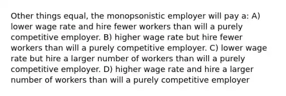 Other things equal, the monopsonistic employer will pay a: A) lower wage rate and hire fewer workers than will a purely competitive employer. B) higher wage rate but hire fewer workers than will a purely competitive employer. C) lower wage rate but hire a larger number of workers than will a purely competitive employer. D) higher wage rate and hire a larger number of workers than will a purely competitive employer