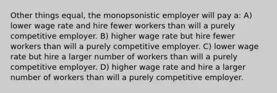 Other things equal, the monopsonistic employer will pay a: A) lower wage rate and hire fewer workers than will a purely competitive employer. B) higher wage rate but hire fewer workers than will a purely competitive employer. C) lower wage rate but hire a larger number of workers than will a purely competitive employer. D) higher wage rate and hire a larger number of workers than will a purely competitive employer.