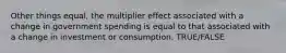 Other things equal, the multiplier effect associated with a change in government spending is equal to that associated with a change in investment or consumption. TRUE/FALSE