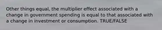 Other things equal, the multiplier effect associated with a change in government spending is equal to that associated with a change in investment or consumption. TRUE/FALSE